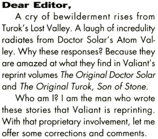 Dear Editor,
A cry of bewilderment rises From Turok's Lost Valley. A laugh of 
incredulity radiates from Doctor Solar's Atom Valley. Why these responses? 
Because they are amazed at what they find in Valiant's reprint volumes The 
Original Doctor Solar and The Original Turok, Son of Stone.<br>
Â Who am I? I am the man who wrote these stories that Valiant is reprinting. 
With that proprietary involvement, let me offer some corrections and comments.