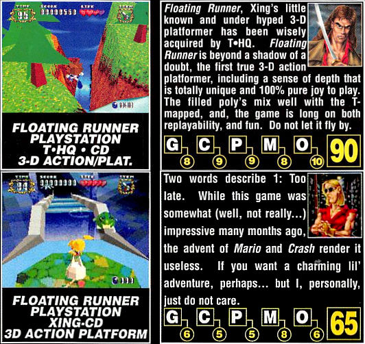 Floating Runner, Xing's little known and under hyped 3-D platformer has been wisely acquired by THQ. Floating Runner is beyond a shadow of a doubt, the first true 3-D action platformer, including a sense of depth that is totally unique and 100% pure joy to play. The filled poly's mix well with the T-mapped, and, the game is long on both replayability, and fun. Do not let it fly by. 90%
(seven months later)
Two words describe 1: Too late. While this game was somewhat (well, not really...) impressive many months ago, the advent of Mario and Crash render it useless. If you want a charming lil' adventure, perhaps... but I, personally, just do not care. 65%